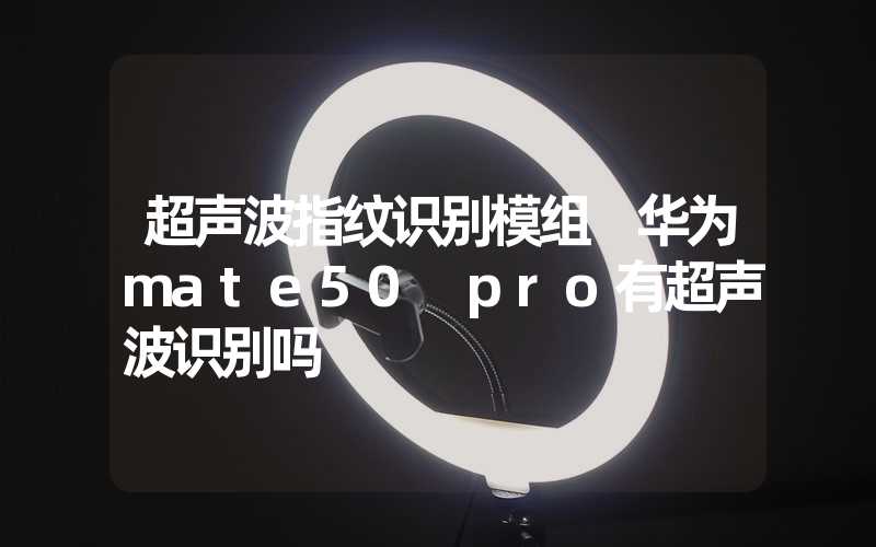 超声波指纹识别模组 华为mate50 pro有超声波识别吗